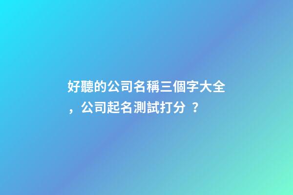 好聽的公司名稱三個字大全，公司起名測試打分？
